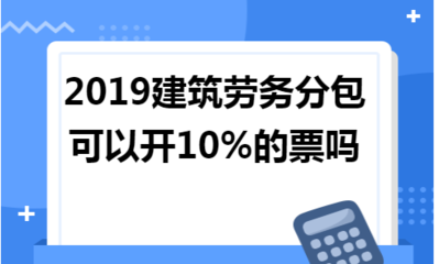 2019年建筑劳务分包能否开具10%税率的发票？政策解读与实务分析